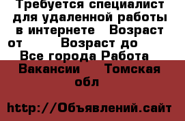 Требуется специалист для удаленной работы в интернете › Возраст от ­ 18 › Возраст до ­ 56 - Все города Работа » Вакансии   . Томская обл.